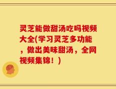 灵芝能做甜汤吃吗视频大全(学习灵芝多功能，做出美味甜汤，全网视频集锦！)