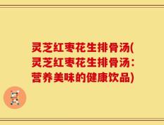 灵芝红枣花生排骨汤(灵芝红枣花生排骨汤：营养美味的健康饮品)
