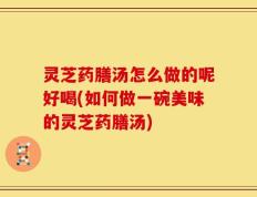 灵芝药膳汤怎么做的呢好喝(如何做一碗美味的灵芝药膳汤)
