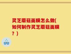 灵芝蘑菇面膜怎么做(如何制作灵芝蘑菇面膜？)