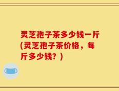 灵芝孢子茶多少钱一斤(灵芝孢子茶价格，每斤多少钱？)