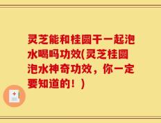 灵芝能和桂圆干一起泡水喝吗功效(灵芝桂圆泡水神奇功效，你一定要知道的！)