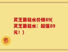 灵芝菌菇水价格89(灵芝菌菇水：超值89元！)