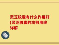 灵芝胶囊有什么作用好(灵芝胶囊的功效用途详解