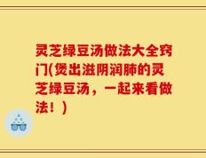 灵芝绿豆汤做法大全窍门(煲出滋阴润肺的灵芝绿豆汤，一起来看做法！)