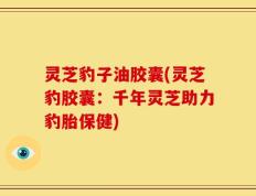 灵芝豹子油胶囊(灵芝豹胶囊：千年灵芝助力豹胎保健)