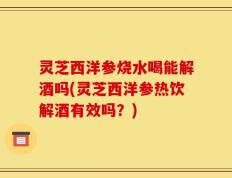 灵芝西洋参烧水喝能解酒吗(灵芝西洋参热饮解酒有效吗？)