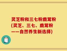 灵芝粉和三七粉鹿茸粉(灵芝、三七、鹿茸粉——自然养生新选择)