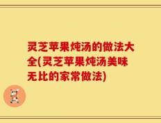 灵芝苹果炖汤的做法大全(灵芝苹果炖汤美味无比的家常做法)