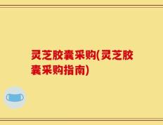 灵芝胶囊采购(灵芝胶囊采购指南)