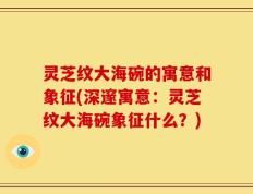 灵芝纹大海碗的寓意和象征(深邃寓意：灵芝纹大海碗象征什么？)