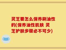 灵芝要怎么保养刷油性的(保养油性肌肤 灵芝护肤步骤必不可少)