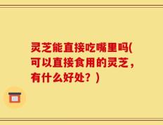 灵芝能直接吃嘴里吗(可以直接食用的灵芝，有什么好处？)