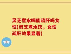 灵芝煮水喝能疏肝吗女性(灵芝煮水饮，女性疏肝效果显著)