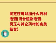 灵芝还可以加什么药材泡酒(混合植物泡酒：灵芝与其它药材的完美结合)