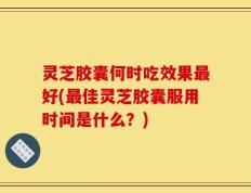 灵芝胶囊何时吃效果最好(最佳灵芝胶囊服用时间是什么？)