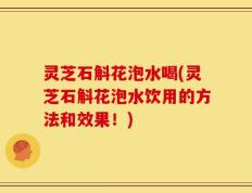 灵芝石斛花泡水喝(灵芝石斛花泡水饮用的方法和效果！)