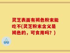 灵芝表面有褐色粉末能吃不(灵芝粉末含义是褐色的，可食用吗？)