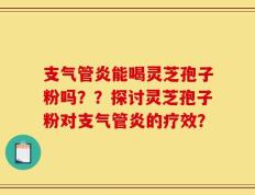 支气管炎能喝灵芝孢子粉吗？？探讨灵芝孢子粉对支气管炎的疗效？