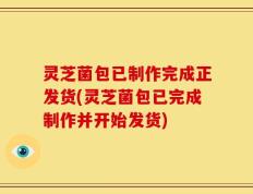 灵芝菌包已制作完成正发货(灵芝菌包已完成制作并开始发货)