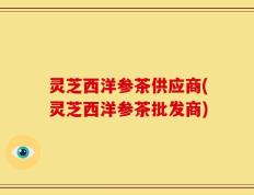 灵芝西洋参茶供应商(灵芝西洋参茶批发商)