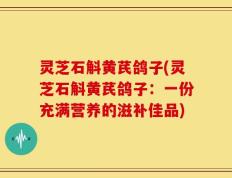 灵芝石斛黄芪鸽子(灵芝石斛黄芪鸽子：一份充满营养的滋补佳品)
