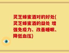 灵芝蜂蜜酒对的好处(灵芝蜂蜜酒的益处 增强免疫力、改善睡眠、降低血压)