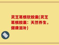 灵芝葛根软胶囊(灵芝葛根胶囊：天然养生，健康滋补)