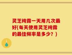 灵芝纯露一天用几次最好(每天使用灵芝纯露的最佳频率是多少？)