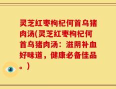 灵芝红枣枸杞何首乌猪肉汤(灵芝红枣枸杞何首乌猪肉汤：滋阴补血好味道，健康必备佳品。)