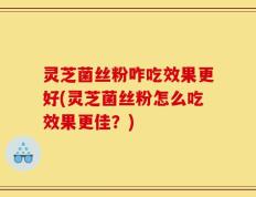 灵芝菌丝粉咋吃效果更好(灵芝菌丝粉怎么吃效果更佳？)