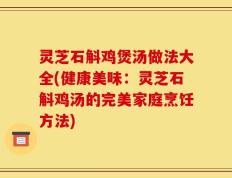 灵芝石斛鸡煲汤做法大全(健康美味：灵芝石斛鸡汤的完美家庭烹饪方法)