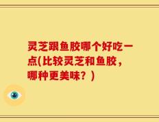 灵芝跟鱼胶哪个好吃一点(比较灵芝和鱼胶，哪种更美味？)