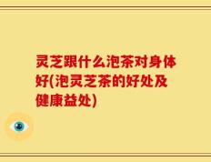 灵芝跟什么泡茶对身体好(泡灵芝茶的好处及健康益处)