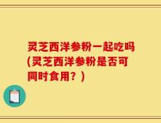 灵芝西洋参粉一起吃吗(灵芝西洋参粉是否可同时食用？)