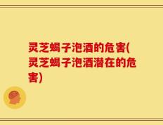 灵芝蝎子泡酒的危害(灵芝蝎子泡酒潜在的危害)