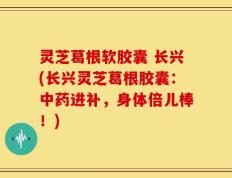 灵芝葛根软胶囊 长兴(长兴灵芝葛根胶囊：中药进补，身体倍儿棒！)