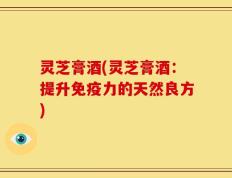 灵芝膏酒(灵芝膏酒：提升免疫力的天然良方)