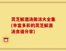 灵芝解酒汤做法大全集(丰富多彩的灵芝解酒汤食谱分享)
