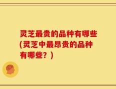 灵芝最贵的品种有哪些(灵芝中最昂贵的品种有哪些？)