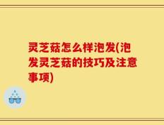 灵芝菇怎么样泡发(泡发灵芝菇的技巧及注意事项)