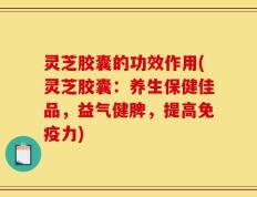灵芝胶囊的功效作用(灵芝胶囊：养生保健佳品，益气健脾，提高免疫力)