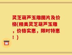 灵芝葫芦玉雕图片及价格(精美灵芝葫芦玉雕，价格实惠，限时特惠！)