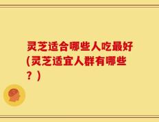 灵芝适合哪些人吃最好(灵芝适宜人群有哪些？)