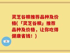 灵芝谷粮推荐品种及价格(「灵芝谷粮」推荐品种及价格，让你吃得健康省钱！)