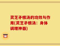 灵芝矛根汤的功效与作用(灵芝矛根汤：身体调理神器)
