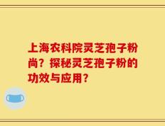 上海农科院灵芝孢子粉尚？探秘灵芝孢子粉的功效与应用？