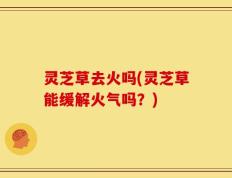 灵芝草去火吗(灵芝草能缓解火气吗？)