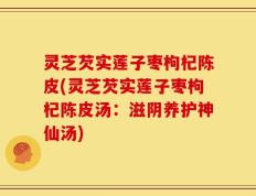 灵芝芡实莲子枣枸杞陈皮(灵芝芡实莲子枣枸杞陈皮汤：滋阴养护神仙汤)