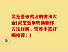 灵芝薏米鸭汤的做法大全(灵芝薏米鸭汤制作方法详解，营养丰富好喝推荐！)